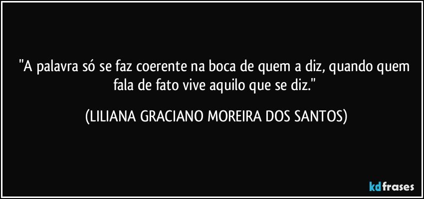 "A palavra só se faz coerente na boca de quem a diz, quando quem fala de fato vive aquilo que se diz." (LILIANA GRACIANO MOREIRA DOS SANTOS)