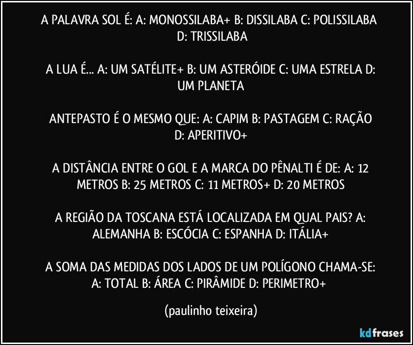 A PALAVRA SOL É:  A: MONOSSILABA+  B: DISSILABA  C: POLISSILABA  D: TRISSILABA

 A LUA É...  A: UM SATÉLITE+  B: UM ASTERÓIDE  C: UMA ESTRELA  D: UM PLANETA

 ANTEPASTO É O MESMO QUE:  A: CAPIM  B: PASTAGEM  C: RAÇÃO  D: APERITIVO+

 A DISTÂNCIA ENTRE O GOL E A MARCA DO PÊNALTI É DE:  A: 12 METROS  B: 25 METROS  C: 11 METROS+  D: 20 METROS

 A REGIÃO DA TOSCANA ESTÁ LOCALIZADA EM QUAL PAIS?  A: ALEMANHA  B: ESCÓCIA  C: ESPANHA  D: ITÁLIA+

 A SOMA DAS MEDIDAS DOS LADOS DE UM POLÍGONO CHAMA-SE:  A: TOTAL  B: ÁREA  C: PIRÂMIDE  D: PERIMETRO+ (paulinho teixeira)