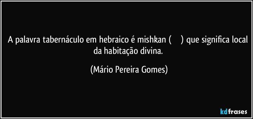 A palavra tabernáculo em hebraico é mishkan (משכן) que significa local da habitação divina. (Mário Pereira Gomes)