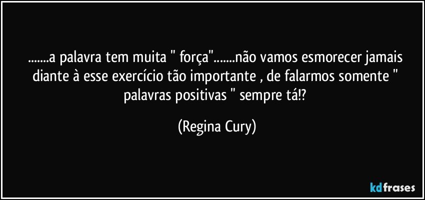 ...a palavra tem  muita "  força"...não vamos esmorecer jamais  diante à esse exercício tão importante ,  de falarmos somente " palavras positivas "  sempre tá!? (Regina Cury)