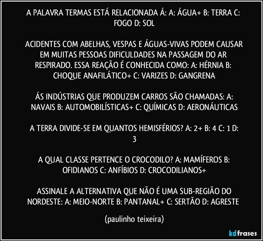 A PALAVRA TERMAS ESTÁ RELACIONADA Á:  A: ÁGUA+  B: TERRA  C: FOGO  D: SOL

 ACIDENTES COM ABELHAS, VESPAS E ÁGUAS-VIVAS PODEM CAUSAR EM MUITAS PESSOAS DIFICULDADES NA PASSAGEM DO AR RESPIRADO. ESSA REAÇÃO É CONHECIDA COMO:  A: HÉRNIA  B: CHOQUE ANAFILÁTICO+ C: VARIZES  D: GANGRENA

 ÁS INDÚSTRIAS QUE PRODUZEM CARROS SÃO CHAMADAS:  A: NAVAIS  B: AUTOMOBILÍSTICAS+  C: QUÍMICAS  D: AERONÁUTICAS

 A TERRA DIVIDE-SE EM QUANTOS HEMISFÉRIOS?  A: 2+  B: 4  C: 1  D: 3

 A QUAL CLASSE PERTENCE O CROCODILO?  A: MAMÍFEROS  B: OFIDIANOS  C: ANFÍBIOS   D: CROCODILIANOS+

 ASSINALE A ALTERNATIVA QUE NÃO É UMA SUB-REGIÃO DO NORDESTE:  A: MEIO-NORTE  B: PANTANAL+  C: SERTÃO  D: AGRESTE (paulinho teixeira)