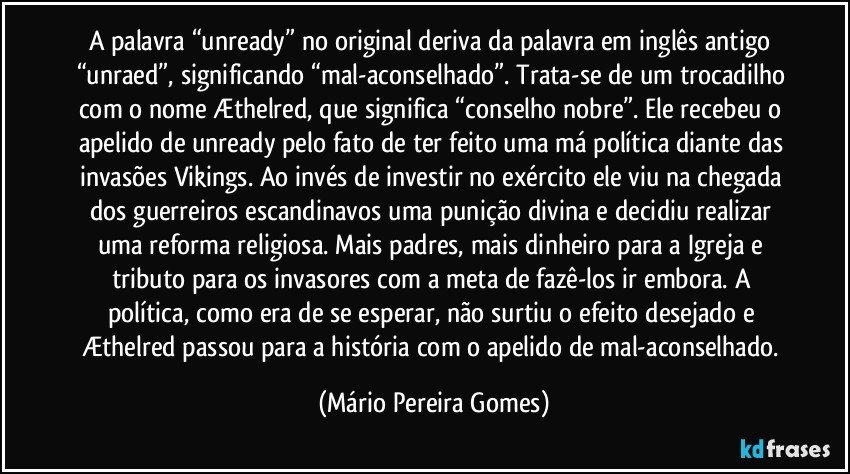 A palavra “unready” no original deriva da palavra em inglês antigo “unraed”, significando “mal-aconselhado”. Trata-se de um trocadilho com o nome Æthelred, que significa “conselho nobre”. Ele recebeu o apelido de unready pelo fato de ter feito uma má política diante das invasões Vikings. Ao invés de investir no exército ele viu na chegada dos guerreiros escandinavos uma punição divina e decidiu realizar uma reforma religiosa. Mais padres, mais dinheiro para a Igreja e tributo para os invasores com a meta de fazê-los ir embora. A política, como era de se esperar, não surtiu o efeito desejado e Æthelred passou para a história com o apelido de mal-aconselhado. (Mário Pereira Gomes)