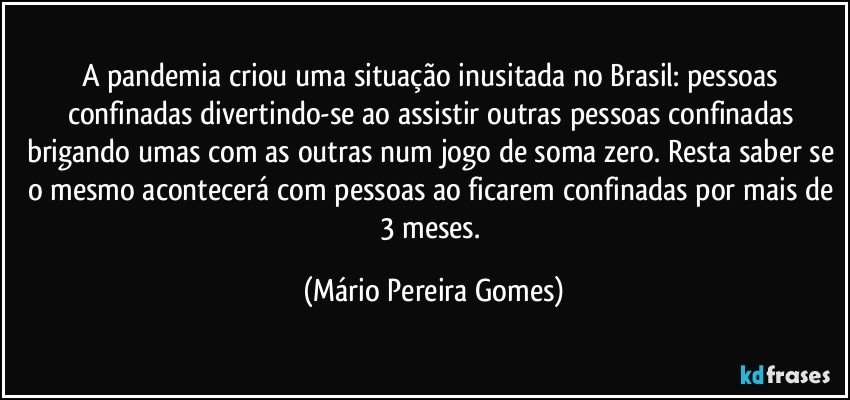 A pandemia criou uma situação inusitada no Brasil: pessoas confinadas divertindo-se ao assistir outras pessoas confinadas brigando umas com as outras num jogo de soma zero. Resta saber se o mesmo acontecerá com pessoas ao ficarem confinadas por mais de 3 meses. (Mário Pereira Gomes)