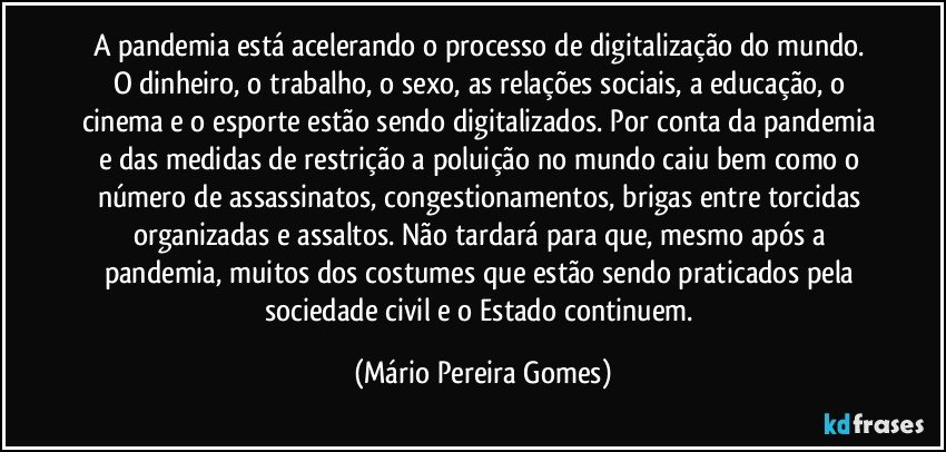 A pandemia está acelerando o processo de digitalização do mundo. O dinheiro, o trabalho, o sexo, as relações sociais, a educação, o cinema e o esporte estão sendo digitalizados. Por conta da pandemia e das medidas de restrição a poluição no mundo caiu bem como o número de assassinatos, congestionamentos, brigas entre torcidas organizadas e assaltos. Não tardará para que, mesmo após a pandemia, muitos dos costumes que estão sendo praticados pela sociedade civil e o Estado continuem. (Mário Pereira Gomes)