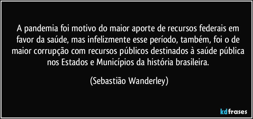 A pandemia foi motivo do maior aporte de recursos federais em favor da saúde, mas infelizmente esse período, também, foi o de maior corrupção com recursos públicos destinados à saúde pública nos Estados e Municípios da história brasileira. (Sebastião Wanderley)