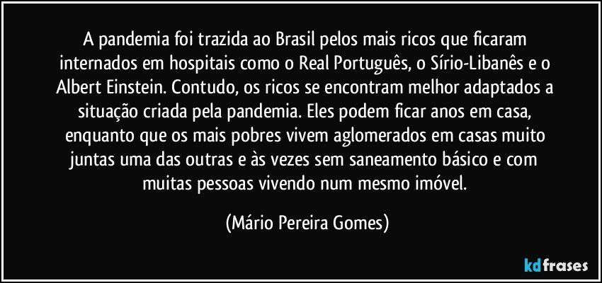 A pandemia foi trazida ao Brasil pelos mais ricos que ficaram internados em hospitais como o Real Português, o Sírio-Libanês e o Albert Einstein. Contudo, os ricos se encontram melhor adaptados a situação criada pela pandemia. Eles podem ficar anos em casa, enquanto que os mais pobres vivem aglomerados em casas muito juntas uma das outras e às vezes sem saneamento básico e com muitas pessoas vivendo num mesmo imóvel. (Mário Pereira Gomes)