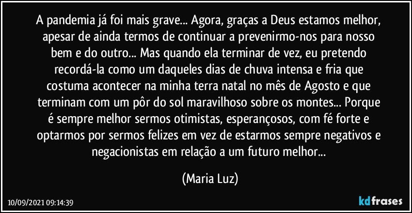 A pandemia já foi mais grave... Agora, graças a Deus estamos melhor, apesar de ainda termos de continuar a prevenirmo-nos para nosso bem e do outro...  Mas quando ela terminar de vez, eu pretendo recordá-la como um daqueles dias de chuva intensa e fria que costuma acontecer na minha terra natal no mês de Agosto e que terminam com um pôr do sol maravilhoso sobre os montes... Porque é sempre melhor sermos otimistas, esperançosos, com fé forte e optarmos por sermos felizes em vez de estarmos sempre negativos e negacionistas em relação a um futuro melhor... (Maria Luz)