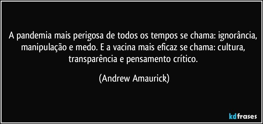 A pandemia mais perigosa de todos os tempos se chama: ignorância, manipulação e medo. E a vacina mais eficaz se chama: cultura, transparência e pensamento crítico. (Andrew Amaurick)