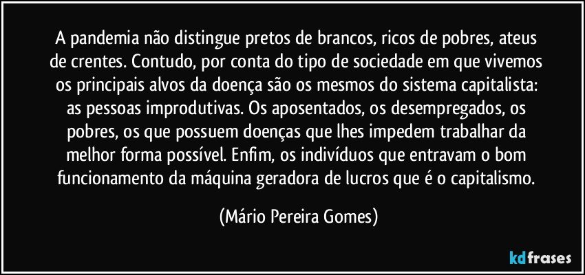 A pandemia não distingue pretos de brancos, ricos de pobres, ateus de crentes. Contudo, por conta do tipo de sociedade em que vivemos os principais alvos da doença são os mesmos do sistema capitalista: as pessoas improdutivas. Os aposentados, os desempregados, os pobres, os que possuem doenças que lhes impedem trabalhar da melhor forma possível. Enfim, os indivíduos que entravam o bom funcionamento da máquina geradora de lucros que é o capitalismo. (Mário Pereira Gomes)