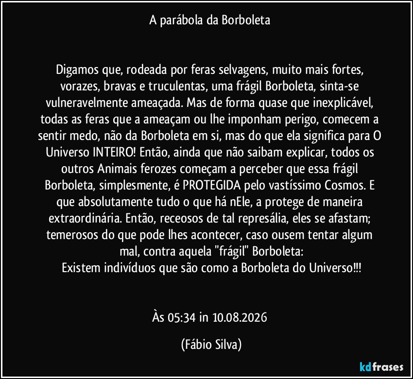 A parábola da Borboleta
Digamos que, rodeada por feras selvagens, muito mais fortes, vorazes, bravas e truculentas, uma frágil Borboleta, sinta-se vulneravelmente ameaçada. Mas de forma quase que inexplicável, todas as feras que a ameaçam ou lhe imponham perigo, comecem a sentir medo, não da Borboleta em si, mas do que ela significa para O Universo INTEIRO! Então, ainda que não saibam explicar, todos os outros Animais ferozes começam a perceber que essa frágil Borboleta, simplesmente, é PROTEGIDA pelo vastíssimo Cosmos. E que absolutamente tudo o que há nEle, a protege de maneira extraordinária. Então, receosos de tal represália, eles se afastam; temerosos do que pode lhes acontecer, caso ousem tentar algum mal, contra aquela "frágil" Borboleta:
Existem indivíduos que são como a Borboleta do Universo!!!
Às 05:34 in 10.08.2026 (Fábio Silva)
