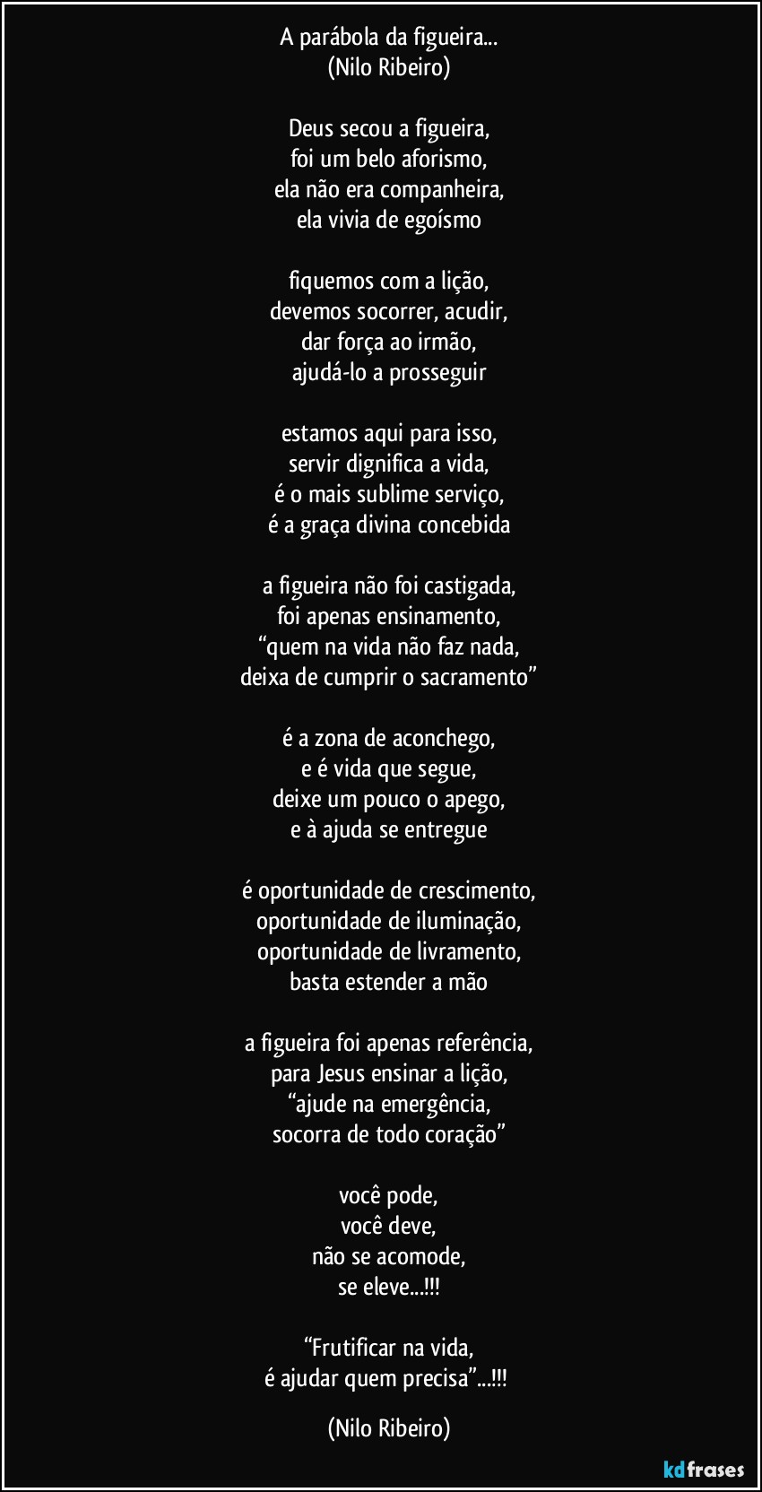 A parábola da figueira...
(Nilo Ribeiro)

Deus secou a figueira,
foi um belo aforismo,
ela não era companheira,
ela vivia de egoísmo

fiquemos com a lição,
devemos socorrer, acudir,
dar força ao irmão,
ajudá-lo a prosseguir

estamos aqui para isso,
servir dignifica a vida,
é o mais sublime serviço,
é a graça divina concebida

a figueira não foi castigada,
foi apenas ensinamento,
“quem na vida não faz nada,
deixa de cumprir o sacramento”

é a zona de aconchego,
e é vida que segue,
deixe um pouco o apego,
e à ajuda se entregue

é oportunidade de crescimento,
oportunidade de iluminação,
oportunidade de livramento,
basta estender a mão

a figueira foi apenas referência,
para Jesus ensinar a lição,
“ajude na emergência,
socorra de todo coração”

você pode,
você deve,
não se acomode,
se eleve...!!!

“Frutificar na vida,
é ajudar quem precisa”...!!! (Nilo Ribeiro)