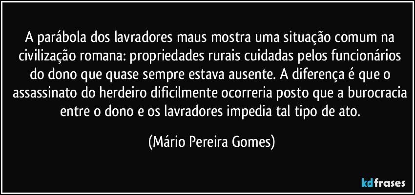 A parábola dos lavradores maus mostra uma situação comum na civilização romana: propriedades rurais cuidadas pelos funcionários do dono que quase sempre estava ausente. A diferença é que o assassinato do herdeiro dificilmente ocorreria posto que a burocracia entre o dono e os lavradores impedia tal tipo de ato. (Mário Pereira Gomes)