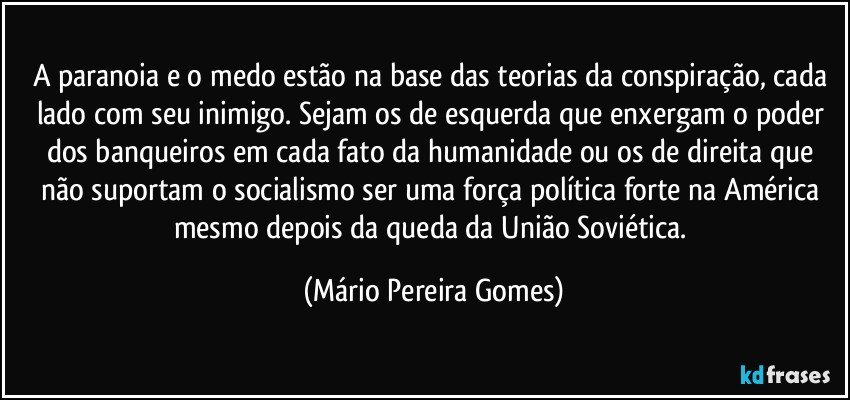 A paranoia e o medo estão na base das teorias da conspiração, cada lado com seu inimigo. Sejam os de esquerda que enxergam o poder dos banqueiros em cada fato da humanidade ou os de direita que não suportam o socialismo ser uma força política forte na América mesmo depois da queda da União Soviética. (Mário Pereira Gomes)