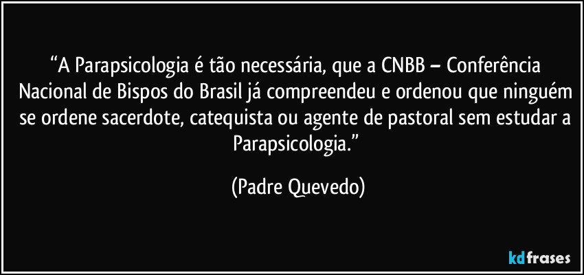 “A Parapsicologia é tão necessária, que a CNBB – Conferência Nacional de Bispos do Brasil já compreendeu e ordenou que ninguém se ordene sacerdote, catequista ou agente de pastoral sem estudar a Parapsicologia.” (Padre Quevedo)