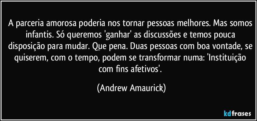 A parceria amorosa poderia nos tornar pessoas melhores. Mas somos infantis. Só queremos 'ganhar' as discussões e temos pouca disposição para mudar. Que pena. Duas pessoas com boa vontade, se quiserem, com o tempo, podem se transformar numa: 'Instituição com fins afetivos'. (Andrew Amaurick)