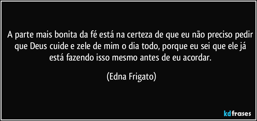 A parte mais bonita da fé está na certeza de que eu não preciso pedir que Deus cuide e zele de mim o dia todo, porque eu sei que ele já está fazendo isso mesmo antes de eu acordar. (Edna Frigato)