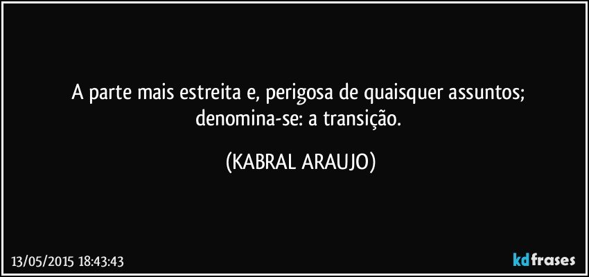 A parte mais estreita e, perigosa de quaisquer assuntos;  denomina-se: a transição. (KABRAL ARAUJO)