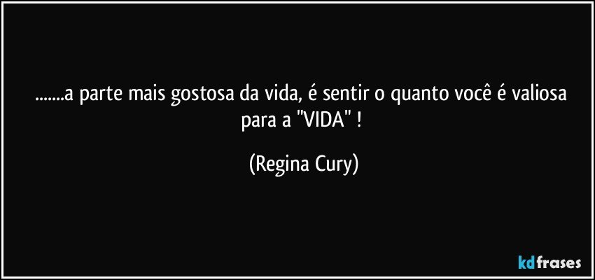 ...a parte mais gostosa da vida,  é sentir o quanto você é  valiosa para a   "VIDA" ! (Regina Cury)