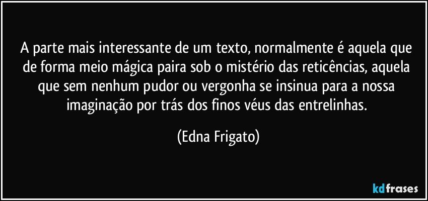 A parte mais interessante de um texto, normalmente é aquela que de forma meio mágica paira sob o mistério das reticências, aquela que sem nenhum pudor ou vergonha se insinua para a nossa imaginação por trás dos finos véus das entrelinhas. (Edna Frigato)