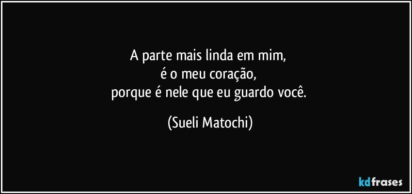 A parte mais linda em mim, 
é o meu coração, 
porque é nele que eu guardo você. (Sueli Matochi)