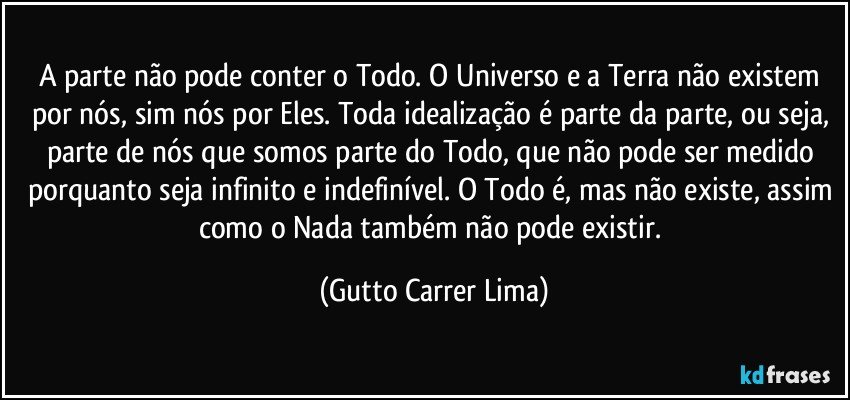 A parte não pode conter o Todo. O Universo e a Terra não existem por nós, sim nós por Eles. Toda idealização é parte da parte, ou seja, parte de nós que somos parte do Todo, que não pode ser medido porquanto seja infinito e indefinível. O Todo é, mas não existe, assim como o Nada também não pode existir. (Gutto Carrer Lima)