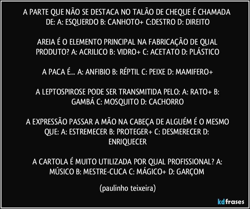 A PARTE QUE NÃO SE DESTACA NO TALÃO DE CHEQUE É CHAMADA DE: A: ESQUERDO B: CANHOTO+  C:DESTRO D: DIREITO

 AREIA É O ELEMENTO PRINCIPAL NA FABRICAÇÃO DE QUAL PRODUTO?  A: ACRILICO B: VIDRO+  C: ACETATO  D: PLÁSTICO

A PACA É... A: ANFIBIO  B: RÉPTIL  C: PEIXE  D: MAMIFERO+

 A LEPTOSPIROSE PODE SER TRANSMITIDA PELO:  A: RATO+  B: GAMBÁ  C: MOSQUITO  D: CACHORRO

 A EXPRESSÃO PASSAR A MÃO NA CABEÇA DE ALGUÉM É O MESMO QUE: A: ESTREMECER  B: PROTEGER+  C: DESMERECER  D: ENRIQUECER

 A CARTOLA É MUITO UTILIZADA POR QUAL PROFISSIONAL?  A: MÚSICO  B: MESTRE-CUCA  C: MÁGICO+  D: GARÇOM (paulinho teixeira)