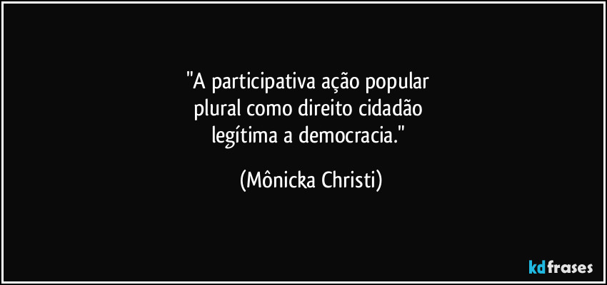 "A participativa ação popular  
plural como direito cidadão 
legítima a democracia." (Mônicka Christi)