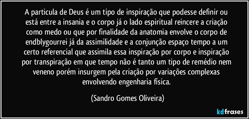 A particula de Deus é um tipo de inspiração que podesse definir ou está entre a insania e o corpo já o lado espiritual reincere a criação como medo ou que por finalidade da anatomia envolve o corpo de endblygourrei já da assimilidade e a conjunção espaço tempo a um certo referencial que assimila essa inspiração por corpo e inspiração por transpiração em que tempo não é tanto um tipo de remédio nem veneno porém insurgem pela criação por variações complexas envolvendo engenharia física. (Sandro Gomes Oliveira)