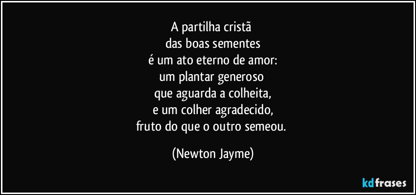 A partilha cristã 
das boas sementes
é um ato eterno de amor:
um plantar generoso 
que aguarda a colheita,
e um colher agradecido,
fruto do que o outro semeou. (Newton Jayme)