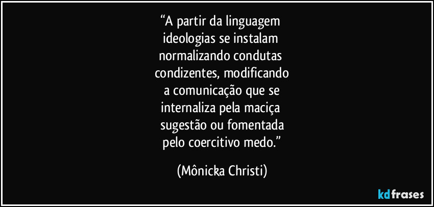 “A partir da linguagem
ideologias se instalam
normalizando condutas
condizentes, modificando
a comunicação que se
internaliza pela maciça
sugestão ou fomentada
pelo coercitivo medo.” (Mônicka Christi)