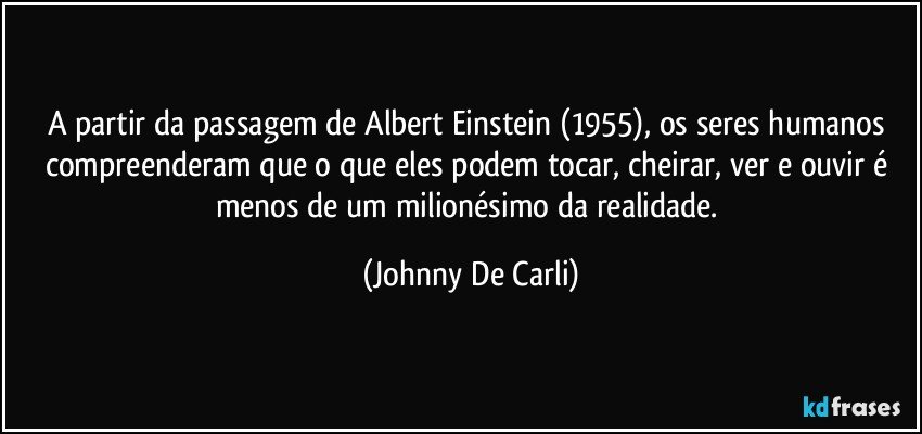 A partir da passagem de Albert Einstein (1955), os seres humanos compreenderam que o que eles podem tocar, cheirar, ver e ouvir é menos de um milionésimo da realidade. (Johnny De Carli)