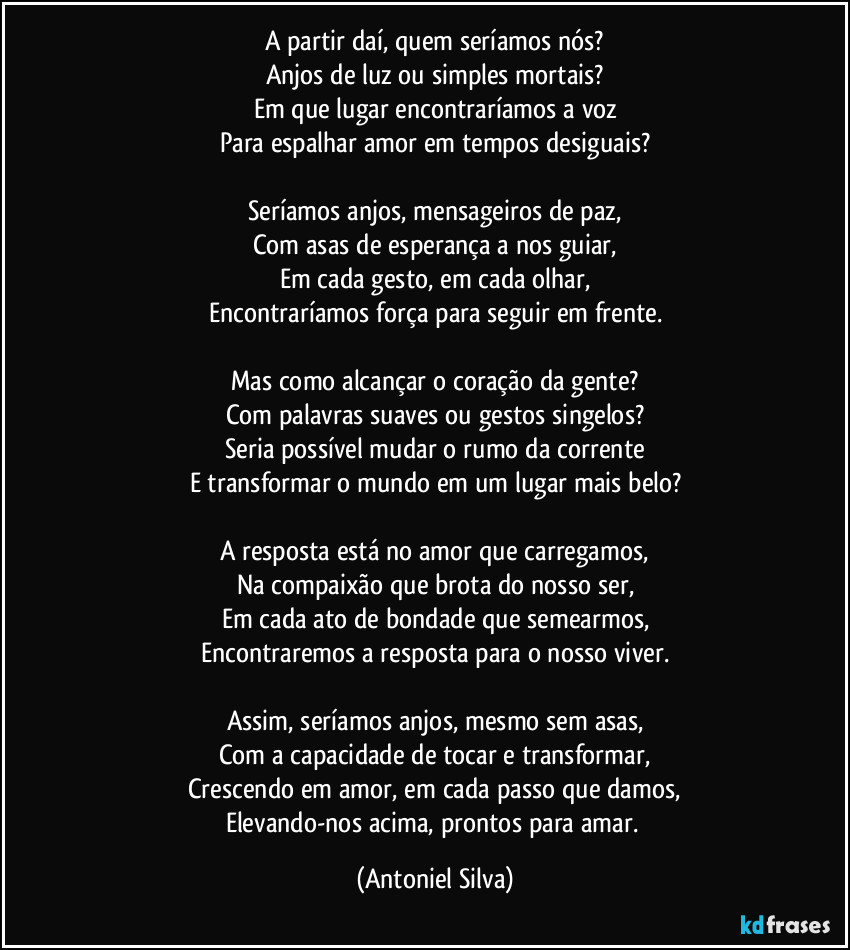 A partir daí, quem seríamos nós?
Anjos de luz ou simples mortais?
Em que lugar encontraríamos a voz
Para espalhar amor em tempos desiguais?

Seríamos anjos, mensageiros de paz,
Com asas de esperança a nos guiar,
Em cada gesto, em cada olhar,
Encontraríamos força para seguir em frente.

Mas como alcançar o coração da gente?
Com palavras suaves ou gestos singelos?
Seria possível mudar o rumo da corrente
E transformar o mundo em um lugar mais belo?

A resposta está no amor que carregamos,
Na compaixão que brota do nosso ser,
Em cada ato de bondade que semearmos,
Encontraremos a resposta para o nosso viver.

Assim, seríamos anjos, mesmo sem asas,
Com a capacidade de tocar e transformar,
Crescendo em amor, em cada passo que damos,
Elevando-nos acima, prontos para amar. (Antoniel Silva)