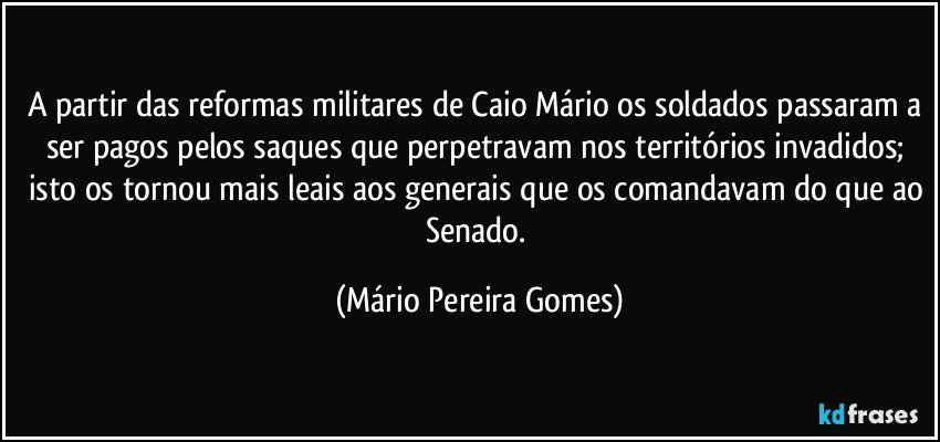 A partir das reformas militares de Caio Mário os soldados passaram a ser pagos pelos saques que perpetravam nos territórios invadidos; isto os tornou mais leais aos generais que os comandavam do que ao Senado. (Mário Pereira Gomes)