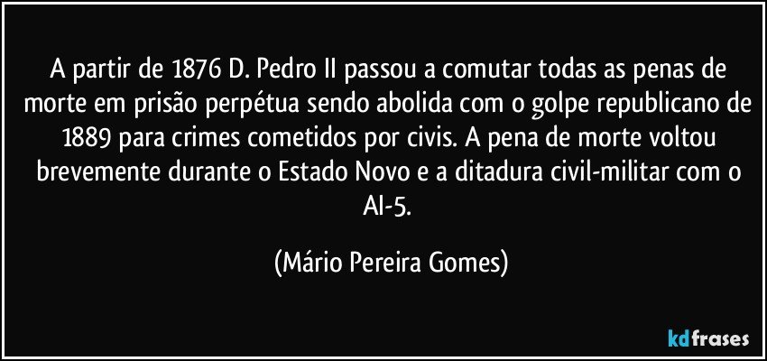 A partir de 1876 D. Pedro II passou a comutar todas as penas de morte em prisão perpétua sendo abolida com o golpe republicano de 1889 para crimes cometidos por civis. A pena de morte voltou brevemente durante o Estado Novo e a ditadura civil-militar com o AI-5. (Mário Pereira Gomes)