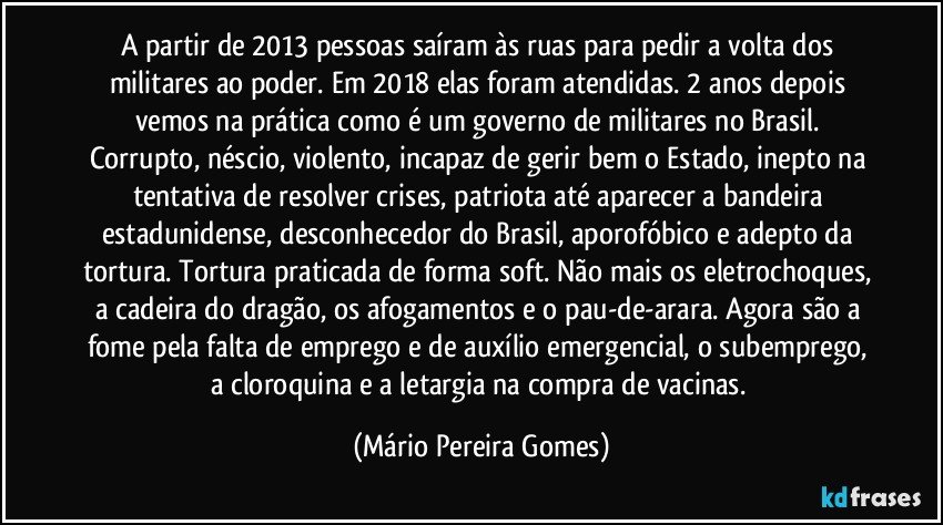 A partir de 2013 pessoas saíram às ruas para pedir a volta dos militares ao poder. Em 2018 elas foram atendidas. 2 anos depois vemos na prática como é um governo de militares no Brasil. Corrupto, néscio, violento, incapaz de gerir bem o Estado, inepto na tentativa de resolver crises, patriota até aparecer a bandeira estadunidense, desconhecedor do Brasil, aporofóbico e adepto da tortura. Tortura praticada de forma soft. Não mais os eletrochoques, a cadeira do dragão, os afogamentos e o pau-de-arara. Agora são a fome pela falta de emprego e de auxílio emergencial, o subemprego, a cloroquina e a letargia na compra de vacinas. (Mário Pereira Gomes)