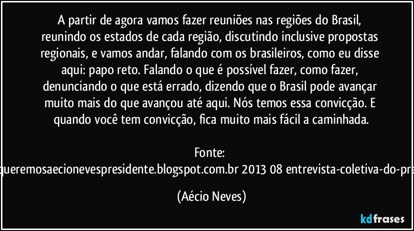 A partir de agora vamos fazer reuniões nas regiões do Brasil, reunindo os estados de cada região, discutindo inclusive propostas regionais, e vamos andar, falando com os brasileiros, como eu disse aqui: papo reto. Falando o que é possível fazer, como fazer, denunciando o que está errado, dizendo que o Brasil pode avançar muito mais do que avançou até aqui. Nós temos essa convicção. E quando você tem convicção, fica muito mais fácil a caminhada.

Fonte: http://www.queremosaecionevespresidente.blogspot.com.br/2013/08/entrevista-coletiva-do-presidente.html (Aécio Neves)