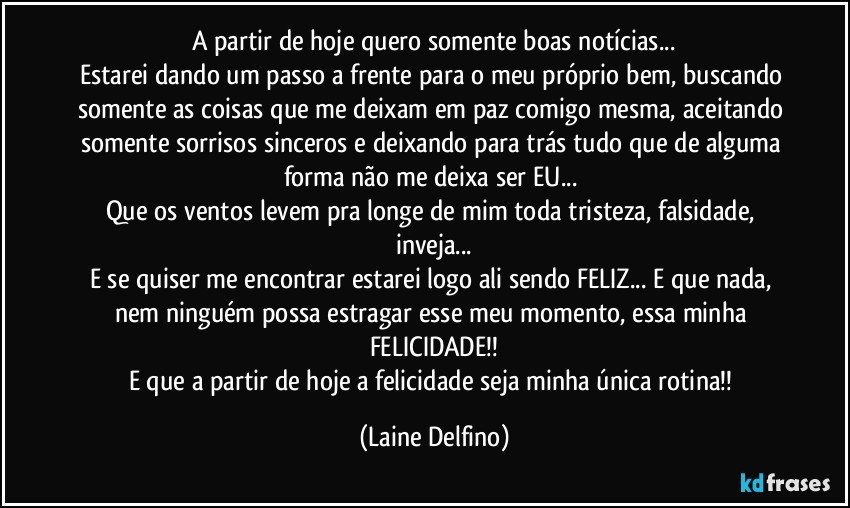 A partir de hoje quero somente boas notícias...
Estarei dando um passo a frente para o meu próprio bem, buscando somente as coisas que me deixam em paz comigo mesma, aceitando somente sorrisos sinceros e deixando para trás tudo que de alguma forma não me deixa ser EU... 
Que os ventos levem pra longe de mim toda tristeza, falsidade, inveja...
E se quiser me encontrar estarei logo ali sendo FELIZ... E que nada, nem ninguém possa estragar esse meu momento, essa minha FELICIDADE!!
E que a partir de hoje a felicidade seja minha única rotina!! (Laine Delfino)