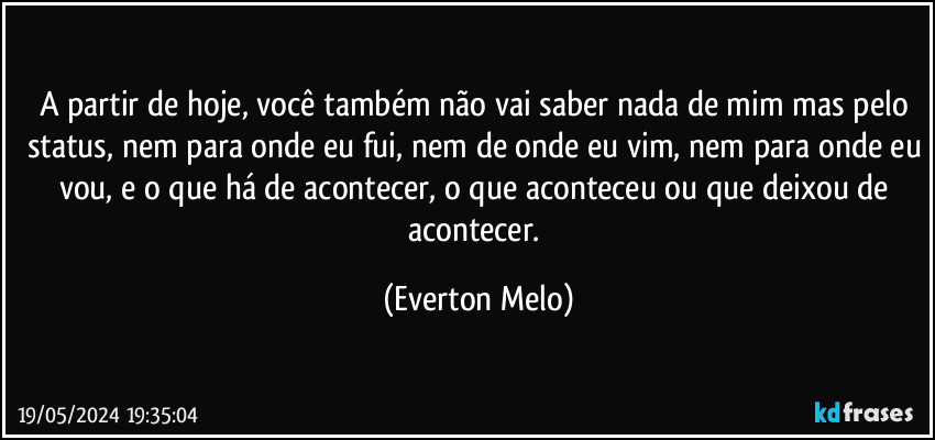 A partir de hoje, você também não vai saber nada de mim mas pelo status, nem para onde eu fui, nem de onde eu vim, nem para onde eu vou, e o que há de acontecer, o que aconteceu ou que deixou de acontecer. (Everton Melo)