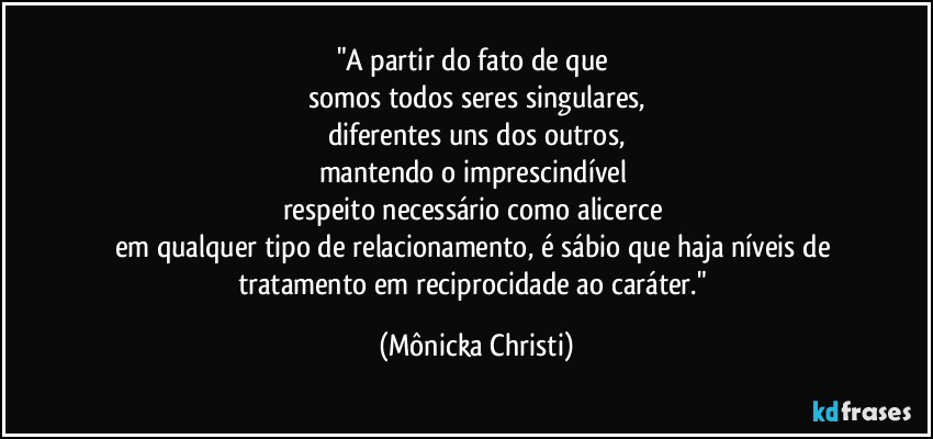 "A partir do fato de que 
somos todos seres singulares,
diferentes uns dos outros,
mantendo o imprescindível 
respeito necessário como alicerce 
em qualquer tipo de relacionamento, é sábio que haja níveis de tratamento em reciprocidade ao caráter." (Mônicka Christi)