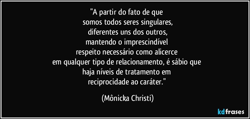 "A partir do fato de que 
somos todos seres singulares,
diferentes uns dos outros,
mantendo o imprescindível 
respeito necessário como alicerce 
em qualquer tipo de relacionamento, é sábio que 
haja níveis de tratamento em 
reciprocidade ao caráter." (Mônicka Christi)