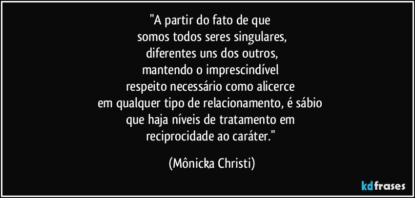 "A partir do fato de que 
somos todos seres singulares,
diferentes uns dos outros,
mantendo o imprescindível 
respeito necessário como alicerce 
em qualquer tipo de relacionamento, é sábio 
que haja níveis de tratamento em 
reciprocidade ao caráter." (Mônicka Christi)