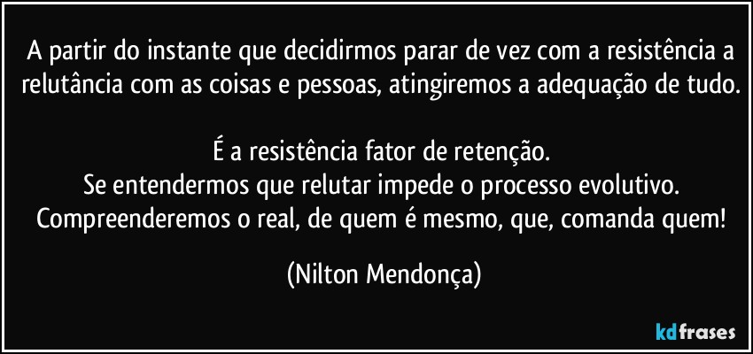 A partir do instante que decidirmos parar de vez com a resistência a relutância com as coisas e pessoas, atingiremos a adequação de tudo.  
É a resistência fator de retenção. 
Se entendermos que relutar impede o processo evolutivo. 
Compreenderemos o real, de quem é mesmo, que, comanda quem! (Nilton Mendonça)