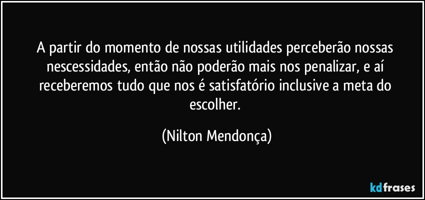 A partir do momento de nossas utilidades   perceberão nossas nescessidades, então não poderão mais nos penalizar, e aí receberemos tudo que nos é satisfatório inclusive a meta do escolher. (Nilton Mendonça)