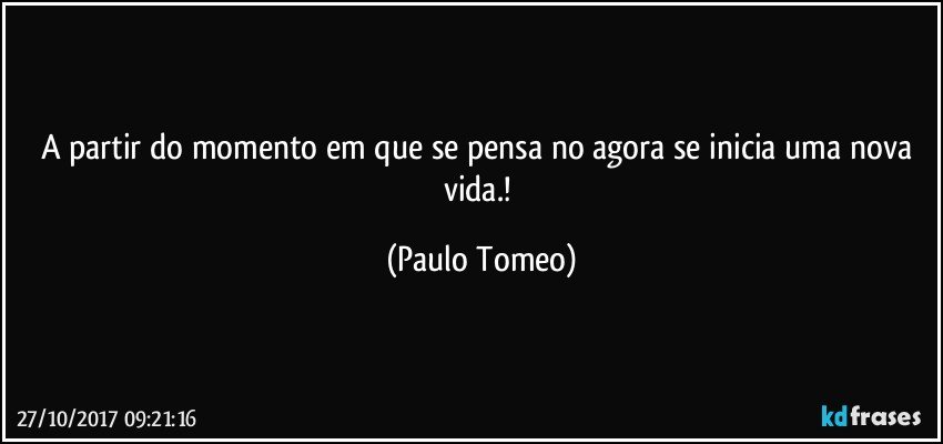 A partir do momento em que se pensa no agora se inicia uma nova vida.! (Paulo Tomeo)