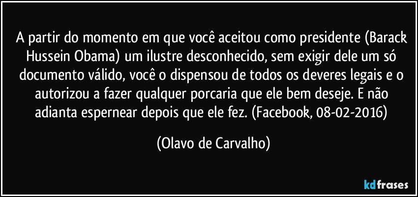 A partir do momento em que você aceitou como presidente (Barack Hussein Obama) um ilustre desconhecido, sem exigir dele um só documento válido, você o dispensou de todos os deveres legais e o autorizou a fazer qualquer porcaria que ele bem deseje. E não adianta espernear depois que ele fez. (Facebook, 08-02-2016) (Olavo de Carvalho)