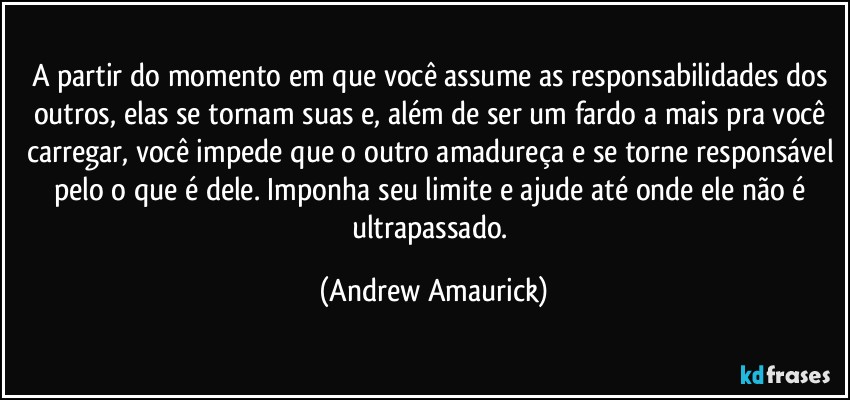 A partir do momento em que você assume as responsabilidades dos outros, elas se tornam suas e, além de ser um fardo a mais pra você carregar, você impede que o outro amadureça e se torne responsável pelo o que é dele. Imponha seu limite e ajude até onde ele não é ultrapassado. (Andrew Amaurick)