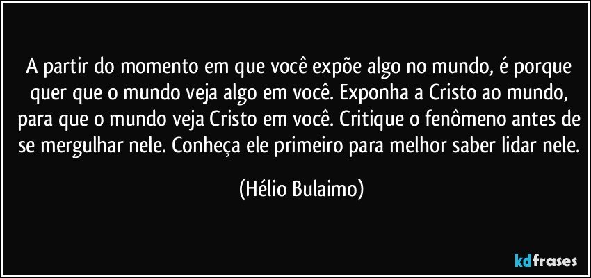 A partir do momento em que você expõe algo no mundo, é porque quer que o mundo veja algo em você. Exponha a Cristo ao mundo, para que o mundo veja Cristo em você. Critique o fenômeno antes de se mergulhar nele. Conheça ele primeiro para melhor saber lidar nele. (Hélio Bulaimo)