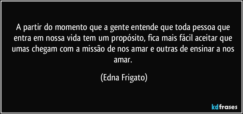 A partir do momento que a gente entende que toda pessoa que entra em nossa vida tem um propósito, fica mais fácil aceitar que umas chegam com a missão de nos amar e outras de ensinar a nos amar. (Edna Frigato)