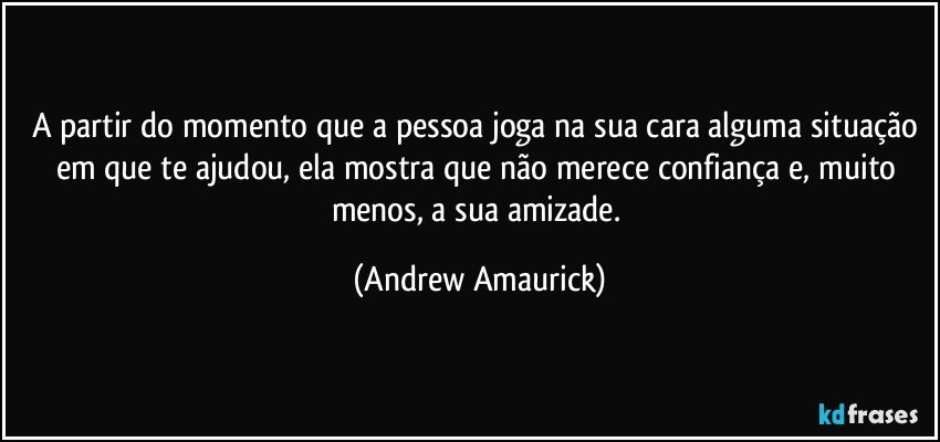 A partir do momento que a pessoa joga na sua cara alguma situação em que te ajudou, ela mostra que não merece confiança e, muito menos, a sua amizade. (Andrew Amaurick)