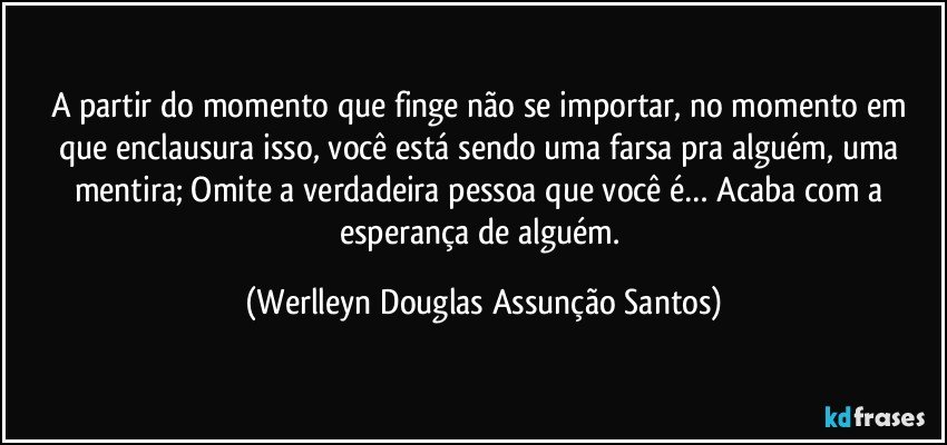 A partir do momento que finge não se importar, no momento em que enclausura isso, você está sendo uma farsa pra alguém, uma mentira; Omite a verdadeira pessoa que você é… Acaba com a esperança de alguém. (Werlleyn Douglas Assunção Santos)